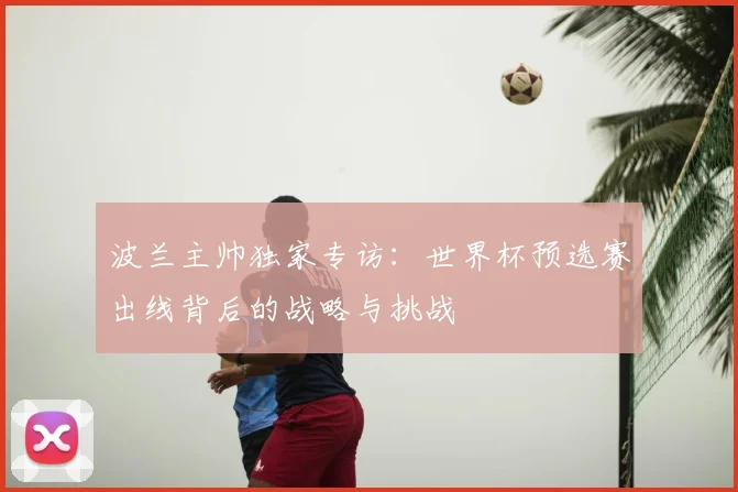 波兰主帅独家专访:世界杯预选赛出线背后的战略与挑战