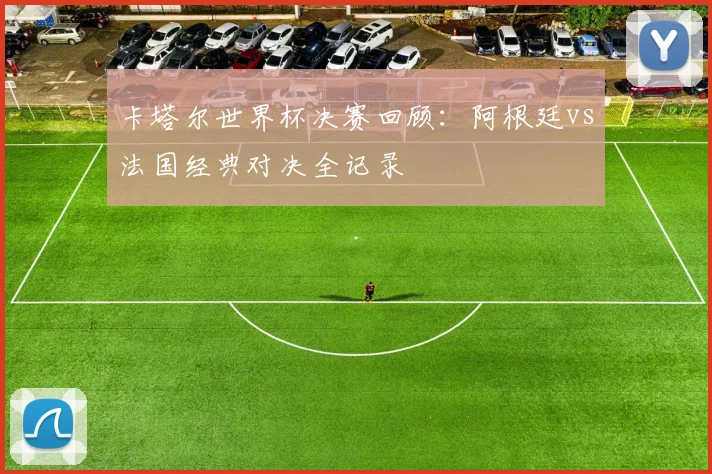 卡塔尔世界杯决赛回顾：阿根廷vs法国经典对决全记录