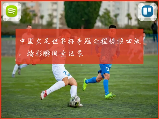 中国女足世界杯夺冠全程视频回放，精彩瞬间全记录
