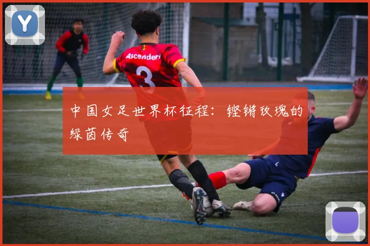 中国女足世界杯征程：铿锵玫瑰的绿茵传奇