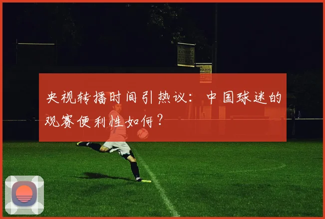 央视转播时间引热议：中国球迷的观赛便利性如何？
