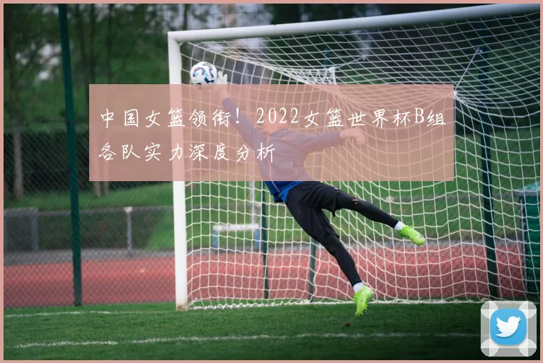 中国女篮领衔！2022女篮世界杯B组各队实力深度分析