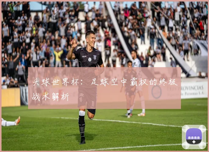 头球世界杯：足球空中霸权的终极战术解析