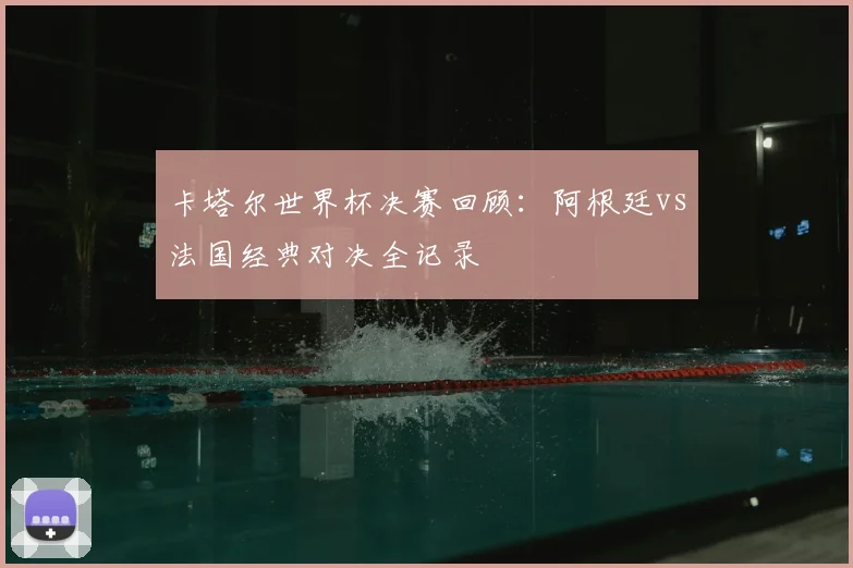 卡塔尔世界杯决赛回顾：阿根廷vs法国经典对决全记录