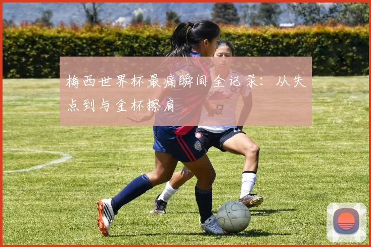梅西世界杯最痛瞬间全记录：从失点到与金杯擦肩