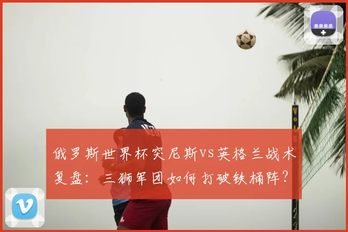 俄罗斯世界杯突尼斯vs英格兰战术复盘：三狮军团如何打破铁桶阵？