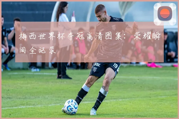 梅西世界杯夺冠高清图集：荣耀瞬间全记录