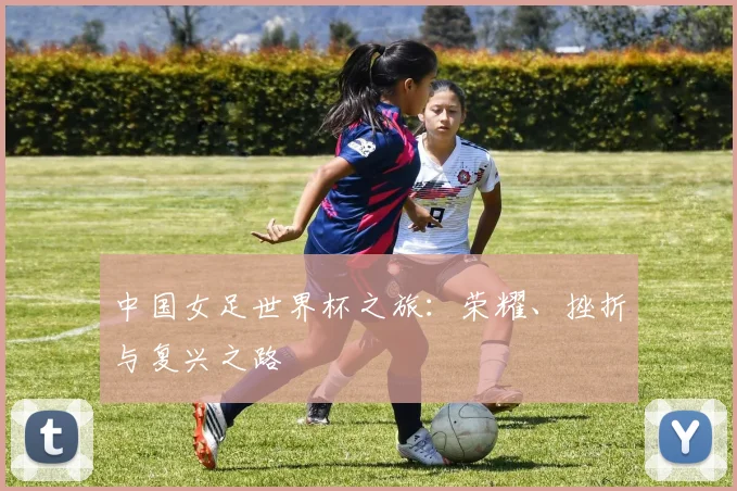 中国女足世界杯之旅：荣耀、挫折与复兴之路