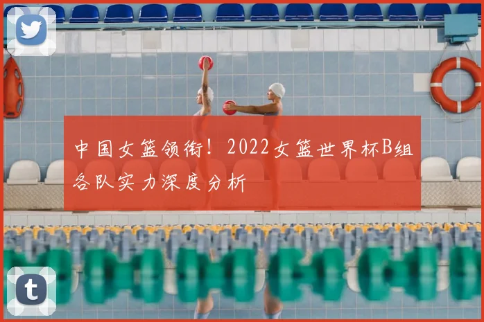 中国女篮领衔！2022女篮世界杯B组各队实力深度分析