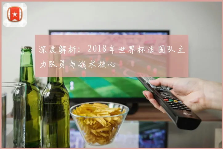 深度解析：2018年世界杯法国队主力队员与战术核心