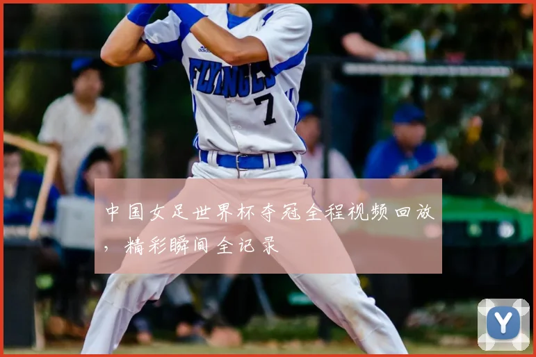 中国女足世界杯夺冠全程视频回放，精彩瞬间全记录
