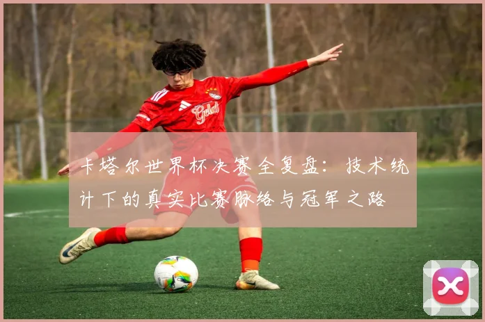卡塔尔世界杯决赛全复盘：技术统计下的真实比赛脉络与冠军之路