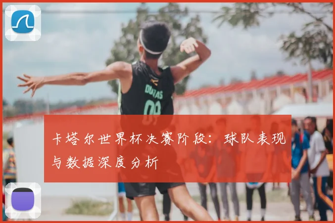 卡塔尔世界杯决赛阶段：球队表现与数据深度分析
