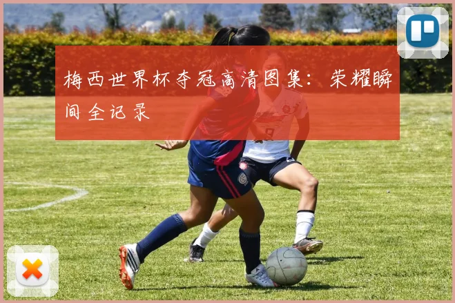 梅西世界杯夺冠高清图集：荣耀瞬间全记录