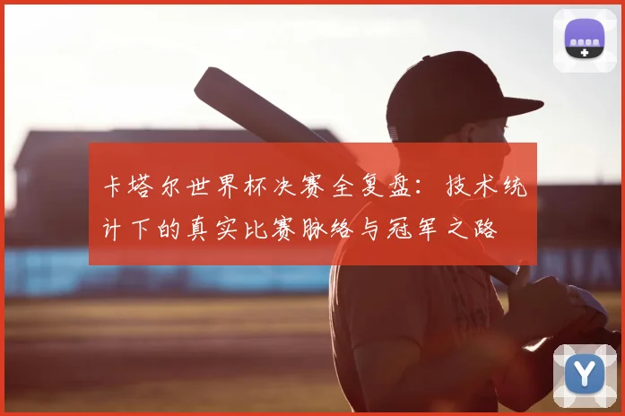 卡塔尔世界杯决赛全复盘：技术统计下的真实比赛脉络与冠军之路