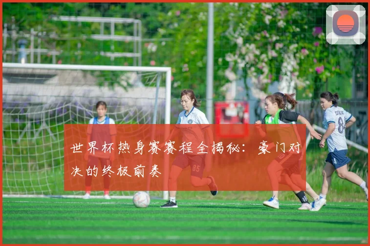 世界杯热身赛赛程全揭秘:豪门对决的终极前奏